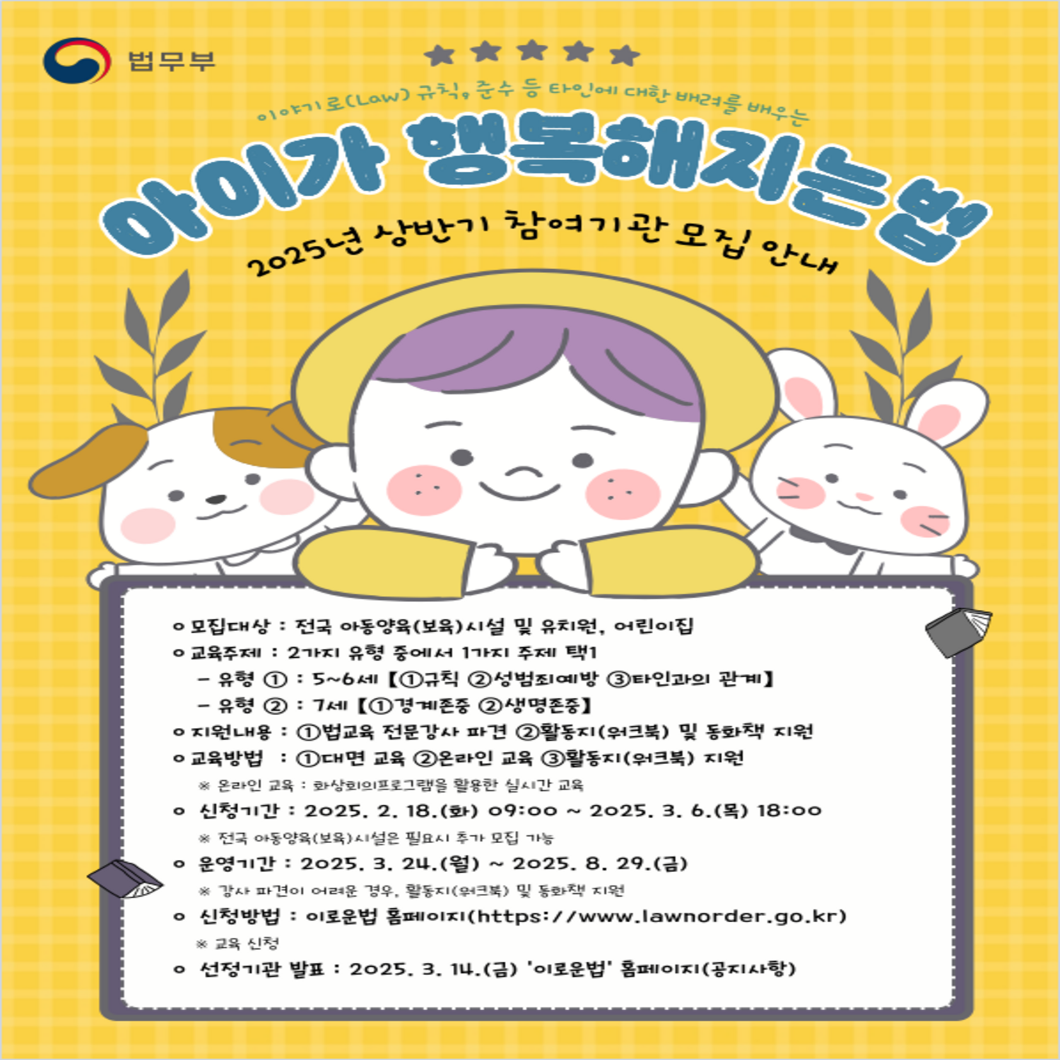 이야기(Law)규칙, 준수 등 타인에 대한 배려를 배우는
아이가 행복해지는법
2025년 상반기 참여기관 모집 안내
ㅇ 모집대상 : 전국 아동양육(보육)시설 및 유치원, 어린이집
ㅇ 교육주제 : 2가지 유형 중에서 1가지로 주제 택1
   - 유형① : 5~6세 【①규칙 ②성범죄예방 ③타인과의 관계】
   - 유형② : 7세 【①경계존중 ②생명존중】
ㅇ 지원내용 : ①법교육 전문강사 파견 ②활동지(워크북) 및 동화책 지원
ㅇ 교육방법 : ①대면교육 ②온라인 교육 ③활동지(워크북) 지원
   ※ 온라인 교육: 화상회의프로그램을 활용한 실시간 교육
ㅇ 신청기간 : 2025. 2. 18.(화) 09:00 ~ 2025. 3. 6.(목) 18:00
   ※ 전국 아동양육(보육)시설은 필요시 추가 모집 가능
ㅇ 운영기간 : 2025. 3. 24.(월) ~ 2025. 8. 29(금)
   ※ 강사 파견이 어려운 경우, 활동지(워크북) 및 동화책 지원
ㅇ 신청방법 : 이로운법 홈페이지(https://www.lawnorder.go.kr)
   ※ 교육 신청
ㅇ 선정기관 발표 : 2025. 3. 14.(금) ‘이로운법’ 홈페이지(공지사항)
